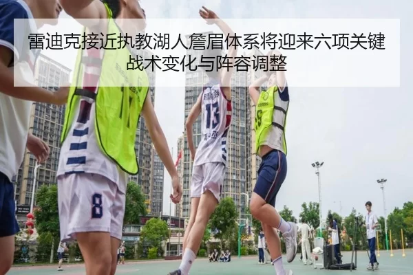 雷迪克接近执教湖人詹眉体系将迎来六项关键战术变化与阵容调整