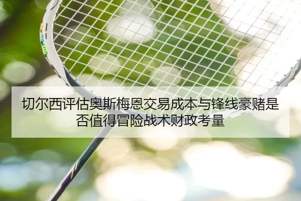 切尔西评估奥斯梅恩交易成本与锋线豪赌是否值得冒险战术财政考量