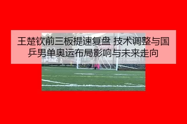 王楚钦前三板提速复盘 技术调整与国乒男单奥运布局影响与未来走向