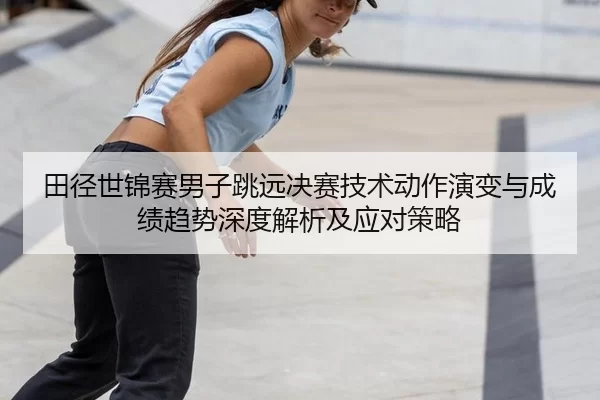 田径世锦赛男子跳远决赛技术动作演变与成绩趋势深度解析及应对策略