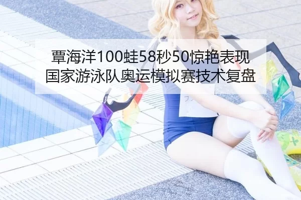 覃海洋100蛙58秒50惊艳表现 国家游泳队奥运模拟赛技术复盘